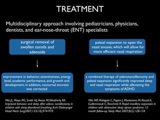 surgical removal of
swollen tonsils and
adenoids
improvement in behavior, attentiveness, energy
level, academic performance, and growth and	

development; in addition, nocturnal enuresis
was corrected
TREATMENT
Multidisciplinary approach involving pediatricians, physicians,
dentists, and ear-nose-throat (ENT) specialists
palatal expansion to open the
nasal sinuses, which will allow for
more efﬁcient nasal respiration
a combined therapy of adenotonsillectomy and
palatal expansion signiﬁcantly improved sleep
and nasal respiration while alleviating the
symptoms of ADHD
Wei JL, Mayo MS, Smith HJ, Reese M,Weatherly RA.
Improved behavior and sleep after adeno- tonsillectomy in
children with sleep-disordered breathing.Arch Otolaryngol
Head Neck Surg2007;133(10);974-979.
Villa MP, Malagola C, Pagani J, Montesano M, Rizzoli A,
Guilleminault C, Ronchetti R. Rapid maxillary expansion in
children with obstructive sleep apnea syndrome: 12-
month follow-up. Sleep Med 2007;8(2):128-134.
 