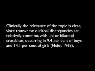 Clinically the relevance of the topic is clear,
since transverse occlusal discrepancies are
relatively common, with uni or bilateral
crossbites, occurring in 9.4 per cent of boys
and 14.1 per cent of girls (Helm, 1968).
 