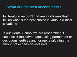 In literature we don’t find real guidelines that
tell us what is the best choice in various clinical
situations
In our Dental School we are researching if
could exist real advantages using permanent or
deciduous teeth as anchorage, evaluating the
amount of expansion obtained
What are the best anchor teeth?
 
