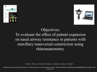 Faleri G., Di Vece L., Picciotti M., Salerni L., Corallo G., Goracci C., Doldo T.
!
Rhinomanometry and palatal expansion: clinical prospective study. Preliminary Data. Mondo Ortodontico. In Press, Corrected Proof, Available online
17 July 2012
Objectives:
To evaluate the effect of palatal expansion
on nasal airway resistance in patients with
maxillary transversal constriction using
rhinomanometry.
 