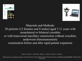 Faleri G., Di Vece L., Picciotti M., Salerni L., Corallo G., Goracci C., Doldo T.
!
Rhinomanometry and palatal expansion: clinical prospective study. Preliminary Data. Mondo Ortodontico. In Press, Corrected Proof, Available online
17 July 2012
Materials and Methods:
20 patients (12 females and 8 males) aged 7-11 years with
monolateral or bilateral crossbite
or with transversal maxillary constriction without crossbite,
underwent rhinomanometric
examination before and after rapid palatal expansion
 