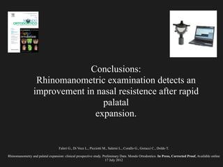 Faleri G., Di Vece L., Picciotti M., Salerni L., Corallo G., Goracci C., Doldo T.
!
Rhinomanometry and palatal expansion: clinical prospective study. Preliminary Data. Mondo Ortodontico. In Press, Corrected Proof, Available online
17 July 2012
Conclusions:
Rhinomanometric examination detects an
improvement in nasal resistence after rapid
palatal
expansion.
 