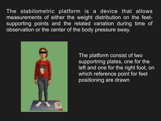 The stabilometric platform is a device that allows
measurements of either the weight distribution on the feet-
supporting points and the related variation during time of
observation or the center of the body pressure sway.
The platform consist of two
supportring plates, one for the
left and one for the right foot, on
which reference point for feet
positioning are drawn
 