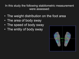 In this study the following stabilometric measurement
were assessed:
• The weight distribution on the foot area
• The area of body sway
• The speed of body sway
• The entity of body sway
 