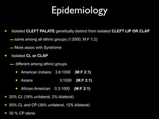 Epidemiology
• Isolated CLEFT PALATE genetically distinct from isolated CLEFT LIP OR CLAP
–same among all ethnic groups (1:2000, M:F 1:2)
–More assoc with Syndrome
• Isolated CL or CLAP
– different among ethnic groups
• American Indians: 3.6:1000 (M:F 2:1)
• Asians 3:1000 (M:F 2:1)
• African American 0.3:1000 (M:F 2:1)
• 20% CL (18% unilateral, 2% bilateral)
• 50% CL and CP (38% unilateral, 12% bilateral)
• 30 % CP alone
 