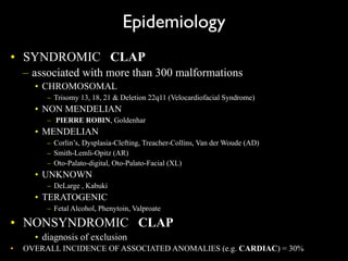 Epidemiology
• SYNDROMIC CLAP
– associated with more than 300 malformations
• CHROMOSOMAL
– Trisomy 13, 18, 21 & Deletion 22q11 (Velocardiofacial Syndrome)
• NON MENDELIAN
– PIERRE ROBIN, Goldenhar
• MENDELIAN
– Corlin’s, Dysplasia-Clefting, Treacher-Collins, Van der Woude (AD)
– Smith-Lemli-Opitz (AR)
– Oto-Palato-digital, Oto-Palato-Facial (XL)
• UNKNOWN
– DeLarge , Kabuki
• TERATOGENIC
– Fetal Alcohol, Phenytoin, Valproate
• NONSYNDROMIC CLAP
• diagnosis of exclusion
• OVERALL INCIDENCE OF ASSOCIATED ANOMALIES (e.g. CARDIAC) = 30%
 