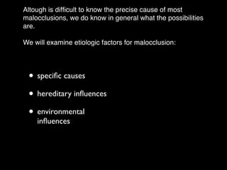 Altough is difﬁcult to know the precise cause of most
malocclusions, we do know in general what the possibilities
are.!
!
We will examine etiologic factors for malocclusion:
• speciﬁc causes	

• hereditary inﬂuences	

• environmental
inﬂuences
 