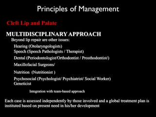 Principles of Management
Cleft Lip and Palate
MULTIDISCIPLINARY APPROACH
Beyond lip repair are other issues:
Hearing (Otolaryngologists)
Speech (Speech Pathologists / Therapist)
Dental (Periodontologist/Orthodontist / Prosthodontist/)
Maxillofacial Surgeons/
Psychosocial (Psychologist/ Psychiatrist/ Social Worker)
Geneticist
Integration with team-based approach
Each case is assessed independently by those involved and a global treatment plan is
instituted based on present need in his/her development
Nutrition (Nutritionist )
 