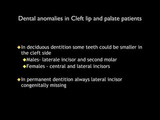 Dental anomalies in Cleft lip and palate patients
⬥In deciduous dentition some teeth could be smaller in
the cleft side
⬥Males- laterale incisor and second molar
⬥Females - central and lateral incisors
!
⬥In permanent dentition always lateral incisor
congenitally missing
 