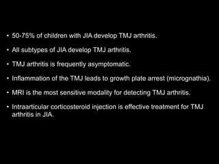• 50-75% of children with JIA develop TMJ arthritis.
• All subtypes of JIA develop TMJ arthritis.
• TMJ arthritis is frequently asymptomatic.
• Inflammation of the TMJ leads to growth plate arrest (micrognathia).
• MRI is the most sensitive modality for detecting TMJ arthritis.
• Intraarticular corticosteroid injection is effective treatment for TMJ
arthritis in JIA.
 