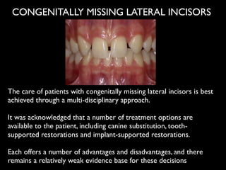 The care of patients with congenitally missing lateral incisors is best
achieved through a multi-disciplinary approach. 	

!
It was acknowledged that a number of treatment options are
available to the patient, including canine substitution, tooth-
supported restorations and implant-supported restorations. 	

!
Each offers a number of advantages and disadvantages, and there
remains a relatively weak evidence base for these decisions
CONGENITALLY MISSING LATERAL INCISORS
 