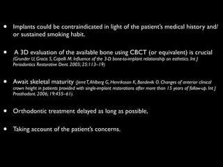 • Implants could be contraindicated in light of the patient’s medical history and/
or sustained smoking habit.	

• A 3D evaluation of the available bone using CBCT (or equivalent) is crucial
(Grunder U, Gracis S, Capelli M. Inﬂuence of the 3-D bone-to-implant relationship on esthetics. Int J
Periodontics Restorative Dent. 2005; 25:113–19)	

• Await skeletal maturity (JemtT,Ahlberg G, Henriksson K, Bondevik O. Changes of anterior clinical
crown height in patients provided with single-implant restorations after more than 15 years of follow-up. Int J
Prosthodont. 2006; 19:455–61).	

• Orthodontic treatment delayed as long as possible,	

• Taking account of the patient’s concerns.
 