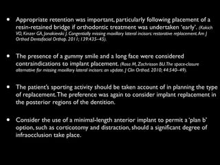 • Appropriate retention was important, particularly following placement of a
resin-retained bridge if orthodontic treatment was undertaken ‘early’. (Kokich
VO, Kinzer GA, Janakievski J. Congentially missing maxillary lateral incisors: restorative replacement.Am J
Orthod Dentofacial Orthop. 2011; 139:435–45).	

• The presence of a gummy smile and a long face were considered
contraindications to implant placement. (Rosa M, Zachrisson BU.The space-closure
alternative for missing maxillary lateral incisors: an update. J Clin Orthod. 2010; 44:540–49).	

• The patient’s sporting activity should be taken account of in planning the type
of replacement.The preference was again to consider implant replacement in
the posterior regions of the dentition.	

• Consider the use of a minimal-length anterior implant to permit a ‘plan b’
option, such as corticotomy and distraction, should a signiﬁcant degree of
infraocclusion take place.
 