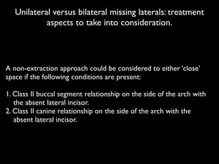 Unilateral versus bilateral missing laterals: treatment
aspects to take into consideration.
!
A non-extraction approach could be considered to either ‘close’
space if the following conditions are present:	

!
1. Class II buccal segment relationship on the side of the arch with
	

 the absent lateral incisor.	

2. Class II canine relationship on the side of the arch with the 	

 	

	

 absent lateral incisor.	

 