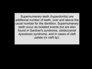 Supernumerary teeth (hyperdontia) are
additional number of teeth, over and above the
usual number for the dentition. Supernumerary
teeth occur as isolated events but are also
found in Gardner's syndrome, cleidocranial
dysostosis syndrome, and in cases of cleft
palate (or cleft lip).	

 