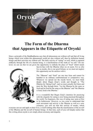 The Form of the Dharma
    that Appears in the Etiquette of Oryoki
Since a principle of the Buddhadharma says that all phenomena are without self and that all living
beings which exist within this phenomenal world are also without self, then by definition human
beings and their activities are without self. The daily activity of “eating” as well, which is repeated
endlessly through the life of a human being, is a manifestation of this truth of “no self.” On one
level, we can see that we are given the opportunity to embody the place of “food” which stands
                                      face-to-face with the Dharma when we sit zazen. For us who
                                      live as monks, this is our good fortune, so we must not neglect
                                      this opportunity nor be careless with it.

                                      The “Dharma” and “food” are one true form and cannot be
                                      handled in an ordinary confrontational or comparative way.
                                      Whenever we spread out the oryoki bowls, we must think
                                      deeply about Dogen Zenji’s words and thought in “The
                                      Dharma for Taking Food”, and we must actually feel them and
                                      meet the Way through them: “Let the Dharma be the same as
                                      food and let food be the same as the Dharma” and “the Dharma
                                      is food, food is the Dharma.”

                                      It is a wonderful that Dogen Zenji’s intention for practicing
                                      with the etiquette for eating is now being practiced throughout
                                      the world. For beginners, this way of eating may seem at first
                                      to be bothersome. However, as you come to understand that
                                      each movement and activity is the Dharma as well as a new
                                      existence, you will see that this activity of monks, which
everyone can use and apply to their lives, is itself nothing other than the manifestation of the no-self
of the Dharma and the no-self of human beings. At that time, each of you will deeply realize that
this writing about oryoki is not simply about ceremony and etiquette.



1
 