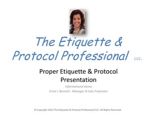 The Etiquette &
Protocol Professional                                                                  LLC.


        Proper Etiquette & Protocol
               Presentation
                            Informational Demo
                 Erma I. Bennett - Manager & Sole Proprietor




    © Copyright 2012 The Etiquette & Protocol Professional LLC. All Rights Reserved.
 