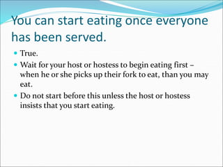 You can start eating once everyone
has been served.
 True.
 Wait for your host or hostess to begin eating first –
when he or she picks up their fork to eat, than you may
eat.
 Do not start before this unless the host or hostess
insists that you start eating.
 