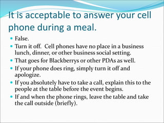 It is acceptable to answer your cell
phone during a meal.
 False.
 Turn it off. Cell phones have no place in a business
lunch, dinner, or other business social setting.
 That goes for Blackberrys or other PDAs as well.
 If your phone does ring, simply turn it off and
apologize.
 If you absolutely have to take a call, explain this to the
people at the table before the event begins.
 If and when the phone rings, leave the table and take
the call outside (briefly).
 