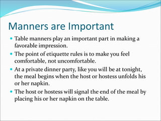 Manners are Important
 Table manners play an important part in making a
favorable impression.
 The point of etiquette rules is to make you feel
comfortable, not uncomfortable.
 At a private dinner party, like you will be at tonight,
the meal begins when the host or hostess unfolds his
or her napkin.
 The host or hostess will signal the end of the meal by
placing his or her napkin on the table.
 