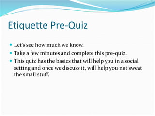 Etiquette Pre-Quiz
 Let’s see how much we know.
 Take a few minutes and complete this pre-quiz.
 This quiz has the basics that will help you in a social
setting and once we discuss it, will help you not sweat
the small stuff.
 