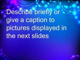 Describe briefly or
give a caption to
pictures displayed in
the next slides
 