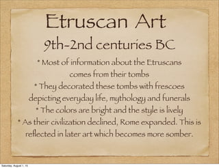 Etruscan Art
9th-2nd centuries BC
* Most of information about the Etruscans
comes from their tombs
* They decorated these tombs with frescoes
depicting everyday life, mythology and funerals
* The colors are bright and the style is lively
* As their civilization declined, Rome expanded. This is
reﬂected in later art which becomes more somber.
Saturday, August 1, 15
 