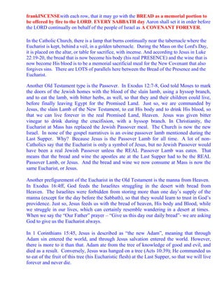frankINCENSEwith each row, that it may go with the BREAD as a memorial portion to
be offered by fire to the LORD. EVERY SABBATH day Aaron shall set it in order before
the LORD continually on behalf of the people of Israel as A COVENANT FOREVER.

In the Catholic Church, there is a lamp that burns continually near the tabernacle where the
Eucharist is kept, behind a veil, in a golden tabernacle. During the Mass on the Lord's Day,
it is placed on the altar, or table for sacrifice, with incense. And according to Jesus in Luke
22:19-20, the bread that is now become his body (his real PRESENCE) and the wine that is
now become His blood is to be a memorial sacrificial meal for the New Covenant that also
forgives sins. There are LOTS of parallels here between the Bread of the Presence and the
Eucharist.

Another Old Testament type is the Passover. In Exodus 12:7-8, God told Moses to mark
the doors of the Jewish homes with the blood of the slain lamb, using a hyssop branch,
and to eat the lamb, with bitter herbs, as well, so that they and their children could live,
before finally leaving Egypt for the Promised Land. Just so, we are commanded by
Jesus, the slain Lamb of the New Testament, to eat His body and to drink His blood, so
that we can live forever in the real Promised Land, Heaven. Jesus was given bitter
vinegar to drink during the crucifixion, with a hyssop branch. In Christianity, the
Eucharist at Mass has replaced the Jewish Passover meal. The Church is now the new
Israel. In none of the gospel narratives is an ovine passover lamb mentioned during the
Last Supper. Why? Because Jesus is the Passover Lamb for all time. A lot of non-
Catholics say that the Eucharist is only a symbol of Jesus, but no Jewish Passover would
have been a real Jewish Passover unless the REAL Passover Lamb was eaten. That
means that the bread and wine the apostles ate at the Last Supper had to be the REAL
Passover Lamb, or Jesus. And the bread and wine we now consume at Mass is now the
same Eucharist, or Jesus.

Another prefigurement of the Eucharist in the Old Testament is the manna from Heaven.
In Exodus 16:4ff, God feeds the Israelites struggling in the desert with bread from
Heaven. The Israelites were forbidden from storing more than one day’s supply of the
manna (except for the day before the Sabbath), so that they would learn to trust in God’s
providence. Just so, Jesus feeds us with the bread of heaven, His body and Blood, while
we struggle in our lives, which can certainly resemble wandering in a desert at times.
When we say the “Our Father” prayer – “Give us this day our daily bread”- we are asking
God to give us the Eucharist always.

In 1 Corinthians 15:45, Jesus is described as “the new Adam”, meaning that through
Adam sin entered the world, and through Jesus salvation entered the world. However,
there is more to it than that. Adam ate from the tree of knowledge of good and evil, and
died as a result. Conversely, Jesus was hanged on a tree (Acts 10:39); He commanded us
to eat of the fruit of this tree (his Eucharistic flesh) at the Last Supper, so that we will live
forever and never die.
 