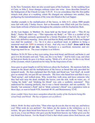 In the New Testament, there are also several types of the Eucharist. At the wedding feast
at Cana, in John 2, Jesus changes ordinary water into wine. Jesus describes himself as
the bridegroom of the Church in Luke 5:34-35. It is no coincidence that His first public
miracle took place at a wedding, where He changed one substance into another, thus
prefiguring the transubstantiation of the wine into blood at the Last Supper.

Another example is the multiplication of the loaves, in John 6:11, where 5000 people
were fed with only 5 barley loaves. Just as thousands were filled with just five loaves,
Jesus feeds millions of believers throughout the centuries with his Eucharistic flesh.

At the Last Supper, in Matthew 26, Jesus held up the bread and said – “This IS my
Body”. Notice He didn’t say –“This represents my Body”, or “This is a symbol of my
Body”. Although curiously questioned by a former President of the US, the word “is”
has a very definitive meaning. Jesus also said that his Body and Blood at the Last Supper
was shed for mankind – Us. So it is also a sacrificial meal, in addition to being a
memorial meal (do THIS in memory of me). And why was it shed? Jesus said it was
for the remission of our sins. So the Eucharist is a sacrificial, memorial, and sin-
forgiving meal for us. The exact scripture is as follows:

Matthew 26:26-28: Now as they were eating, Jesus took bread, and blessed, and broke it, and
gave it to the disciples and said, "Take, eat; this is my body." And he took a cup, and when
he had given thanks he gave it to them, saying, "Drink of it, all of you; for this is my blood
of the covenant, which is poured out for many for the forgiveness of sins.

Jesus goes to great lengths to tell his believers about the Eucharist. He mentions both the
manna in the desert and the multiplication of the loaves as bread that only provided for
temporal needs. He then explained that His body and blood was "real food", & would
give us eternal life, not just fill our stomachs. The Jews who heard him said that it was a
“hard saying”, and walked away. Why would they walk away and leave someone who
they had seen raise the dead, multiply the loaves, cure the sick, walk on water, etc., if
“eating his body” and “drinking his blood” was only a symbolic statement? They
understood his meaning perfectly, that it was a literal statement, and not symbolic. To
literally “eat someone’s flesh” and to “drink someone’s blood” was a pejorative term in
those days, as seen in Isaiah 9:20, Jeremiah 46:10, and Deuteronomy 32:42.

Jesus couldn’t have been more outspoken about the reality of the Eucharist being His
actual body and blood. The key scriptures are as follows:



John 6: 30-66: So they said to him, "Then what sign do you do, that we may see, and believe
you? What work do you perform? Our fathers ate the manna in the wilderness; as it is
written, `He gave them bread from heaven to eat.'" Jesus then said to them, "Truly, truly, I
say to you, it was not Moses who gave you the bread from heaven; my Father gives you the
true bread from heaven. For the bread of God is that which comes down from heaven, and
 