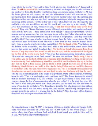 gives life to the world." They said to him, "Lord, give us this bread always." Jesus said to
them, "I AM the bread of life; he who comes to me shall not hunger, and he who believes in
me shall never thirst. But I said to you that you have seen me and yet do not believe. All that
the Father gives me will come to me; and him who comes to me I will not cast out. For I
have come down from heaven, not to do my own will, but the will of him who sent me; and
this is the will of him who sent me, that I should lose nothing of all that he has given me, but
raise it up at the last day. For this is the will of my Father, thatevery one who sees the Son
and believes in him should have eternal life; and I will raise him up at the last day." The
Jews then murmured at him, because he said, "I am the bread which came down from
heaven." They said, "Is not this Jesus, the son of Joseph, whose father and mother we know?
How does he now say, `I have come down from heaven'?" Jesus answered them, "Do not
murmur among yourselves. No one can come to me unless the Father who sent me draws
him; and I will raise him up at the last day. It is written in the prophets, `And they shall all be
taught by God.' Every one who has heard and learned from the Father comes to me. Not that
any one has seen the Father except him who is from God; he has seen the Father. Truly,
truly, I say to you, he who believes has eternal life. I AM the bread of life. Your fathers ate
the manna in the wilderness, and they died. This is the bread which comes down from
heaven, that a man may eat of it and not die. I AM the living bread which came down from
heaven; if any one eats of this bread, he will live for ever; and the bread which I shall give
for the life of the world is my flesh." The Jews then disputed among themselves, saying,
"How can this man give us his flesh to eat?" So Jesus said to them, "Truly, truly, I say to
you, unless you eat the flesh of the Son of man and drink his blood, you have no life in you;
he who eats my flesh and drinks my blood has eternal life, and I will raise him up at the last
day. For my flesh is food indeed, and my blood is drink indeed. He who eats my flesh and
drinks my blood abides in me, and I in him. As the living Father sent me, and I live because
of the Father, so he who eats me will live because of me. This is the bread which came down
from heaven, not such as the fathers ate and died; he who eats this bread will live for ever."
This he said in the synagogue, as he taught at Capernaum. Many of his disciples, when they
heard it, said, "This is a hard saying; who can listen to it?" But Jesus, knowing in himself
that his disciples murmured at it, said to them, "Do you take offense at this? Then what if
you were to see the Son of man ascending where he was before? It is the spirit that gives life,
the flesh is of no avail; the words that I have spoken to you are spirit and life. But there are
some of you that do not believe." For Jesus knew from the first who those were that did not
believe, and who it was that would betray him. And he said, "This is why I told you that no
one can come to me unless it is granted him by the Father." After this many of his disciples
drew back and no longer went about with him.




An important note is that "I AM" is the name of God, as told to Moses in Exodus 3:14.
Here Jesus uses the name of God to say that "I AM (GOD is) the bread of life." Also
notice above that if you eat Jesus' flesh and drink Jesus' blood, you abide in Him, and He
in you. Why is this important? Because of
 