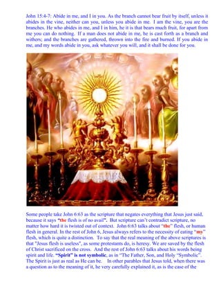 John 15:4-7: Abide in me, and I in you. As the branch cannot bear fruit by itself, unless it
abides in the vine, neither can you, unless you abide in me. I am the vine, you are the
branches. He who abides in me, and I in him, he it is that bears much fruit, for apart from
me you can do nothing. If a man does not abide in me, he is cast forth as a branch and
withers; and the branches are gathered, thrown into the fire and burned. If you abide in
me, and my words abide in you, ask whatever you will, and it shall be done for you.




Some people take John 6:63 as the scripture that negates everything that Jesus just said,
because it says “the flesh is of no avail”. But scripture can’t contradict scripture, no
matter how hard it is twisted out of context. John 6:63 talks about “the” flesh, or human
flesh in general. In the rest of John 6, Jesus always refers to the necessity of eating “my”
flesh, which is quite a distinction. To say that the real meaning of the above scriptures is
that "Jesus flesh is useless", as some protestants do, is heresy. We are saved by the flesh
of Christ sacrificed on the cross. And the rest of John 6:63 talks about his words being
spirit and life. “Spirit” is not symbolic, as in “The Father, Son, and Holy “Symbolic”.
The Spirit is just as real as He can be. In other parables that Jesus told, when there was
a question as to the meaning of it, he very carefully explained it, as is the case of the
 