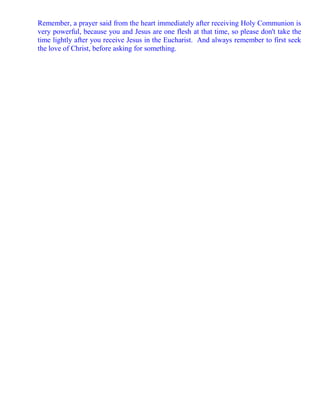 Remember, a prayer said from the heart immediately after receiving Holy Communion is
very powerful, because you and Jesus are one flesh at that time, so please don't take the
time lightly after you receive Jesus in the Eucharist. And always remember to first seek
the love of Christ, before asking for something.
 