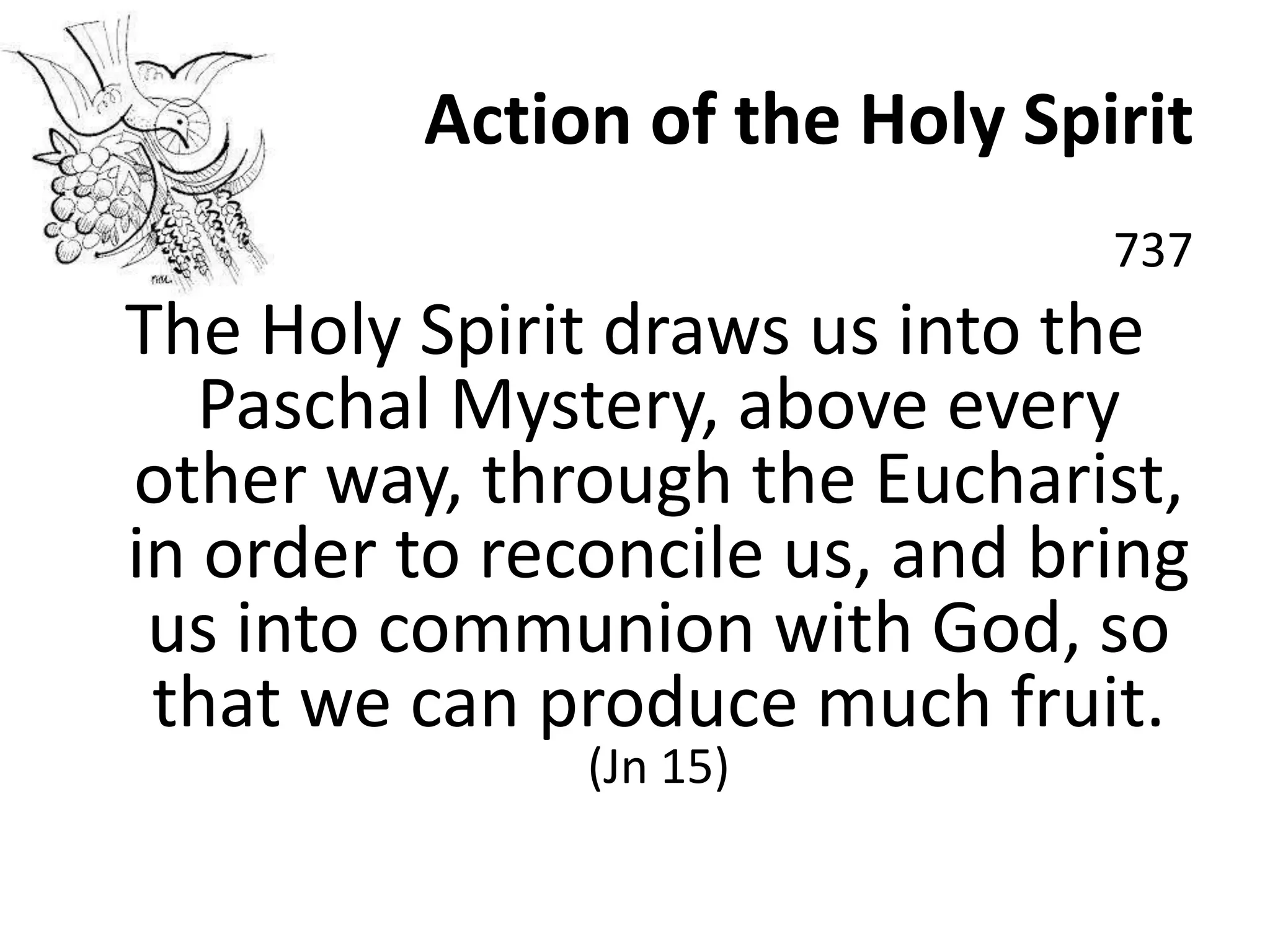 Action of the Holy Spirit
737
The Holy Spirit draws us into the
Paschal Mystery, above every
other way, through the Eucharist,
in order to reconcile us, and bring
us into communion with God, so
that we can produce much fruit.
(Jn 15)
 