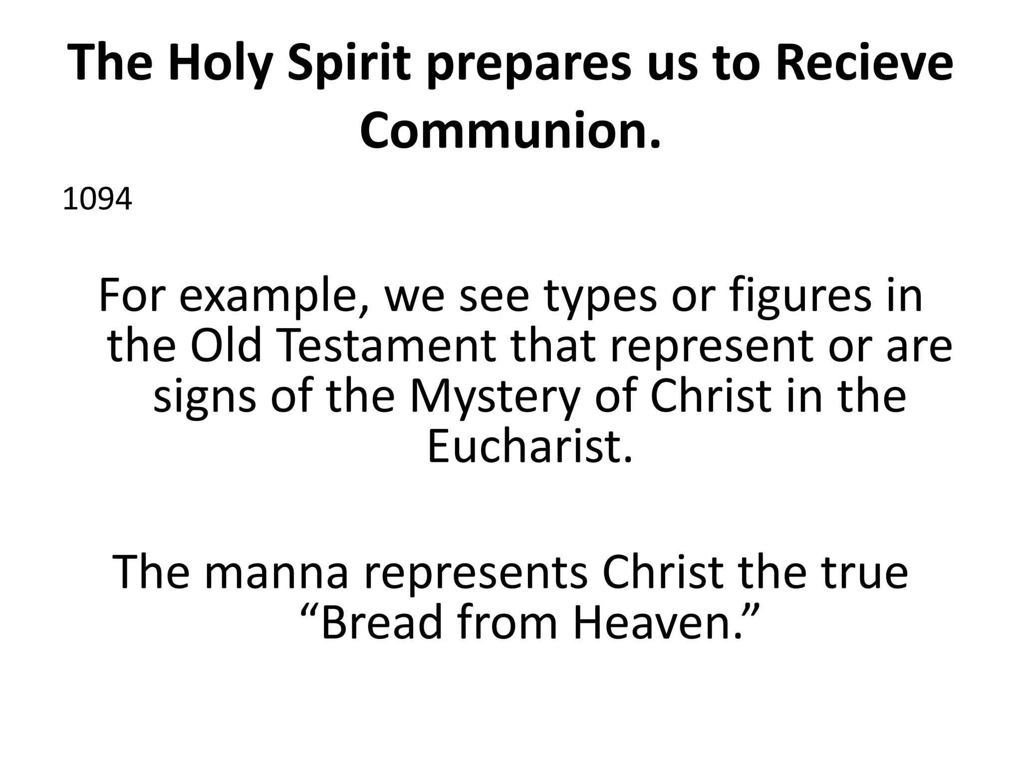 The Holy Spirit prepares us to Recieve
Communion.
1094
For example, we see types or figures in
the Old Testament that represent or are
signs of the Mystery of Christ in the
Eucharist.
The manna represents Christ the true
“Bread from Heaven.”
 
