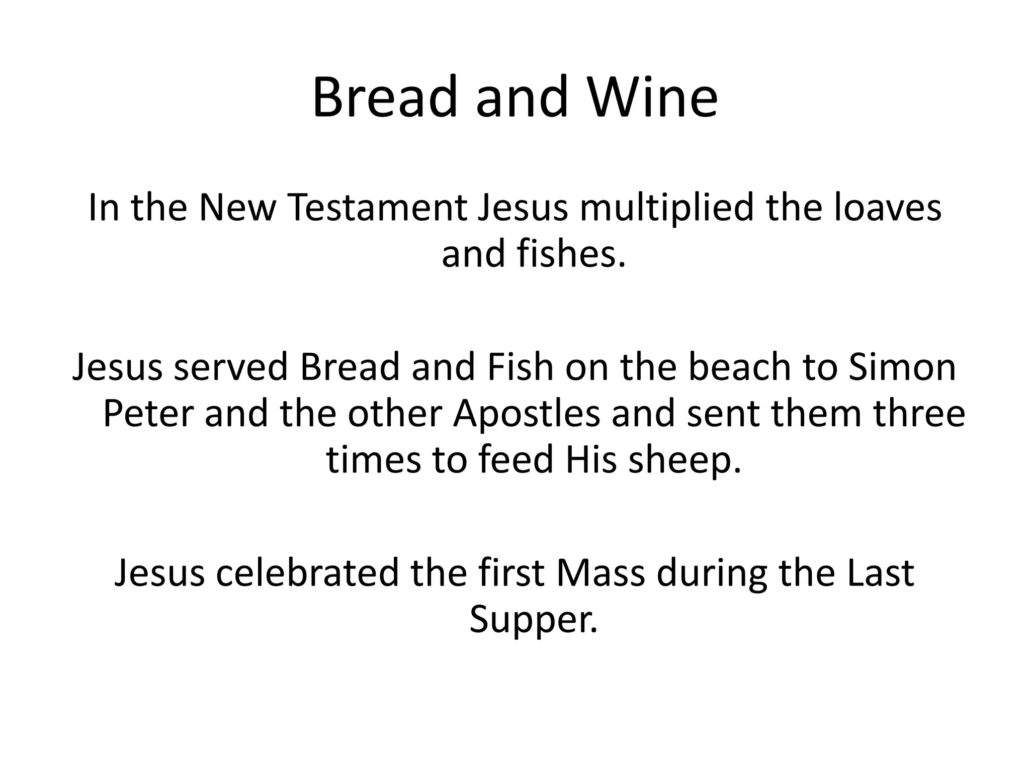 Bread and Wine
In the New Testament Jesus multiplied the loaves
and fishes.
Jesus served Bread and Fish on the beach to Simon
Peter and the other Apostles and sent them three
times to feed His sheep.
Jesus celebrated the first Mass during the Last
Supper.
 