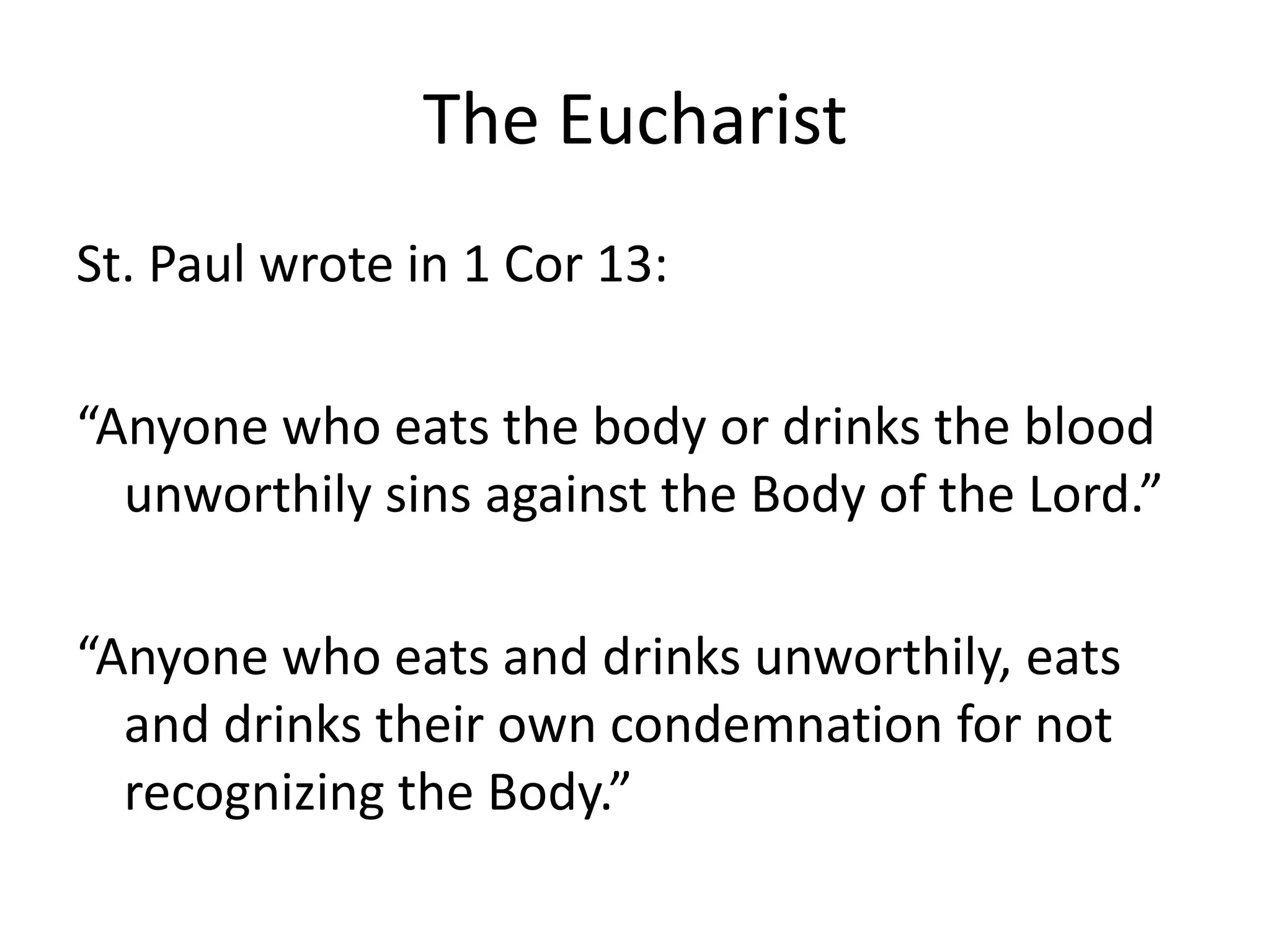 The Eucharist
St. Paul wrote in 1 Cor 13:
“Anyone who eats the body or drinks the blood
unworthily sins against the Body of the Lord.”
“Anyone who eats and drinks unworthily, eats
and drinks their own condemnation for not
recognizing the Body.”
 