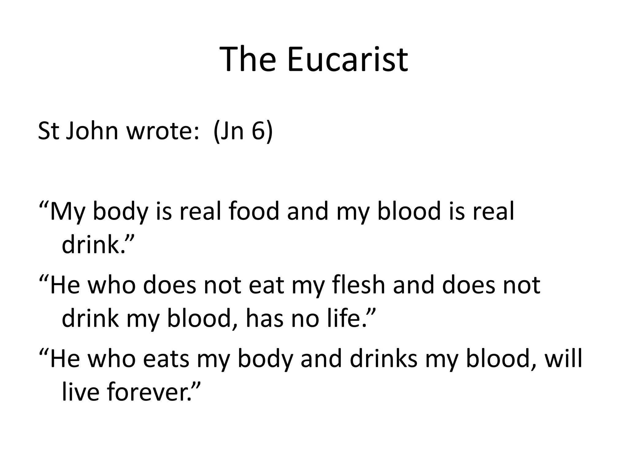 The Eucarist
St John wrote: (Jn 6)
“My body is real food and my blood is real
drink.”
“He who does not eat my flesh and does not
drink my blood, has no life.”
“He who eats my body and drinks my blood, will
live forever.”
 