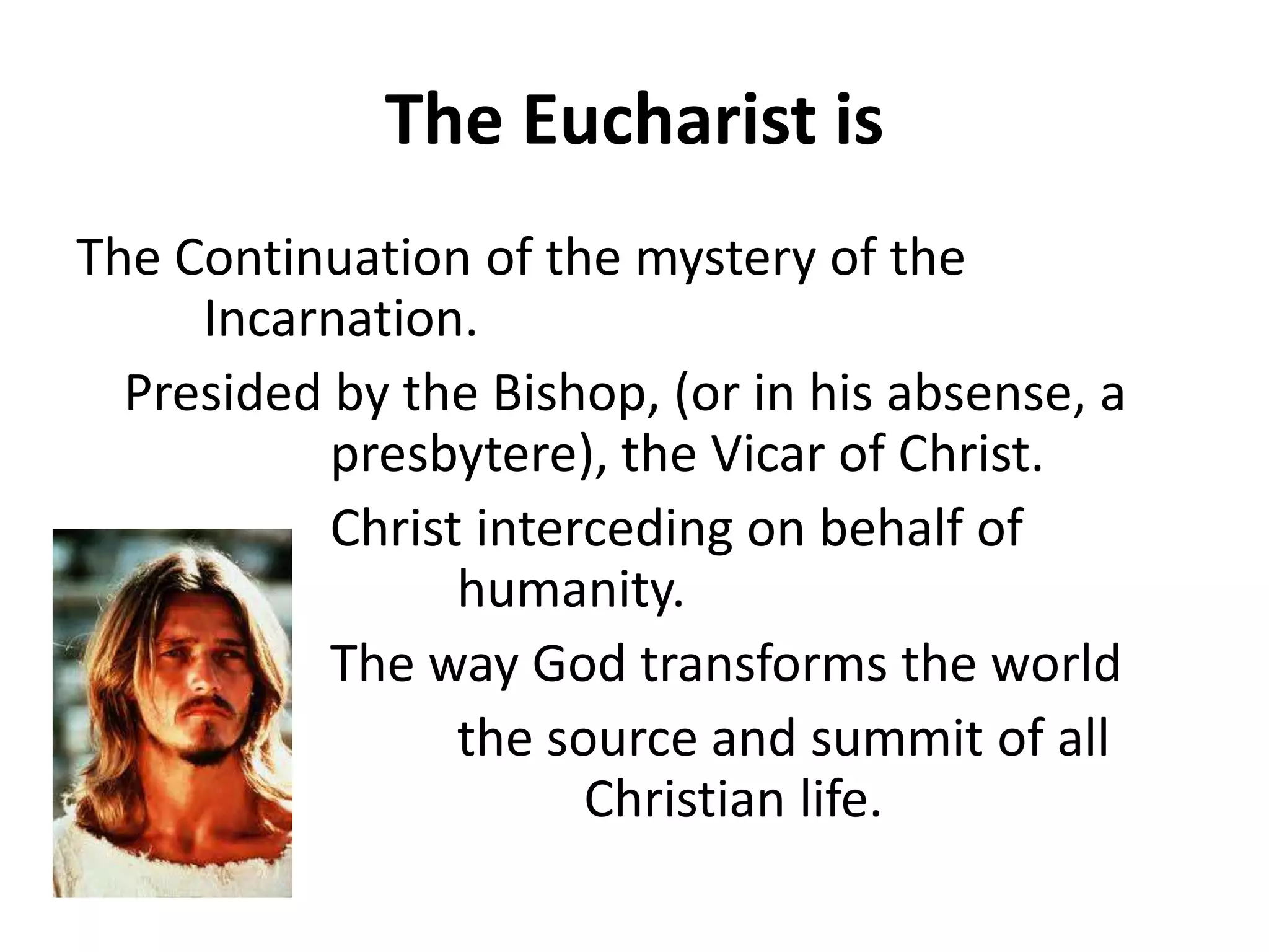 The Eucharist is
The Continuation of the mystery of the
Incarnation.
Presided by the Bishop, (or in his absense, a
presbytere), the Vicar of Christ.
Christ interceding on behalf of
humanity.
The way God transforms the world
the source and summit of all
Christian life.
 