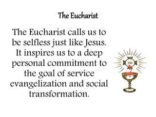The Eucharist 
The Eucharist calls us to 
be selfless just like Jesus. 
It inspires us to a deep 
personal commitment to 
the goal of service 
evangelization and social 
transformation. 
