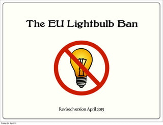 The EU Lightbulb Ban
RevisedversionApril2015
Friday 24 April 15
 