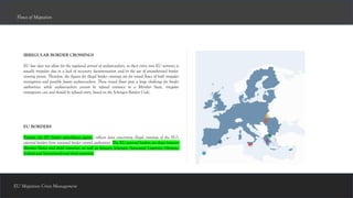 IRREGULAR BORDER CROSSINGS
EU law does not allow for the regulated arrival of asylum-seekers, so their entry into EU territory is
usually irregular, due to a lack of necessary documentation and/or the use of unauthorised border-
crossing points. Therefore, the figures for illegal border crossings are for mixed flows of both irregular
immigrants and possible future asylum-seekers. These mixed flows pose a large challenge for border
authorities: while asylum-seekers cannot be refused entrance to a Member State, irregular
immigrants can and should be refused entry, based on the Schengen Borders Code.
Flows of Migration
EU BORDERS
Frontex, the EU border surveillance agency, collects data concerning illegal crossings of the EU's
external borders from national border control authorities. The EU external borders are those between
Member States and third countries, as well as between Schengen Associated Countries (Norway,
Iceland and Switzerland) and third countries.
EU Migration Crisis Management
 