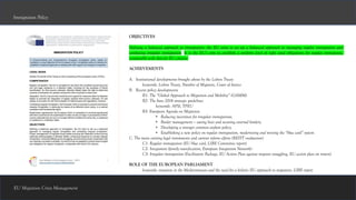 EU Migration Crisis Management
Immigration Policy
OBJECTIVES
Defining a balanced approach to immigration: the EU aims to set up a balanced approach to managing regular immigration and
combating irregular immigration. It is the EU’s aim to establish a uniform level of right sand obligations for regular immigrants,
comparable with that for EU citizens.
ACHIEVEMENTS
A. Institutional developments brought about by the Lisbon Treaty
keywords: Lisbon Treaty, Number of Migrants, Court of Justice
B. Recent policy developments
B1: The “Global Approach to Migration and Mobility” (GAMM)
B2: The June 2014 strategic guidelines
keywords: AFSJ, TFEU
B3: European Agenda on Migration
• Reducing incentives for irregular immigration;
• Border management — saving lives and securing external borders;
• Developing a stronger common asylum policy;
• Establishing a new policy on regular immigration, modernising and revising the “blue card” system
C. The main existing legal instruments and current reform efforts (REFIT evaluation)
C1: Regular immigration (EU blue card, LIBE Committee report)
C2: Integration (family reunification, European Integration Network)
C3: Irregular immigration (Facilitators Package, EU Action Plan against migrant smuggling, EU action plan on return)
ROLE OF THE EUROPEAN PARLIAMENT
keywords: situation in the Mediterranean and the need for a holistic EU approach to migration, LIBE report
 