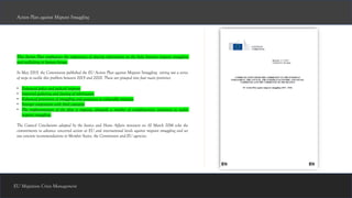 EU Migration Crisis Management
This Action Plan emphasizes the importance of sharing information on the links between migrant smuggling
and trafficking in human beings.
In May 2015, the Commission published the EU Action Plan against Migrant Smuggling setting out a series
of steps to tackle this problem between 2015 and 2020. These are grouped into four main priorities:
• Enhanced police and judicial response
• Improved gathering and sharing of information
• Enhanced prevention of smuggling and assistance to vulnerable migrants
• Stronger cooperation with third countries
• The implementation of the plan is ongoing, alongside a number of complimentary initiatives to tackle
migrant smuggling.
The Council Conclusions adopted by the Justice and Home Affairs ministers on 10 March 2016 echo the
commitments to advance concerted action at EU and international levels against migrant smuggling and set
out concrete recommendations to Member States, the Commission and EU agencies.
Action Plan against Migrant Smuggling
 