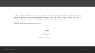 EU Migration Crisis Management
FineThank you for Attention
Siamak A.Bazzaz
“ Europe is caught between those who want to get in, those who want to get out, and those who want to destroy it. The incomers are
desperate, the outbound are angry and the destroyers are brandishing flags. This triple onslaught has, for the first time in its history, left
the 28-member European Union more vulnerable to fracture than it is susceptible to further integration.”
Roger Cohen, 2015
(Columnist for The New York Times and International New York Times)
 