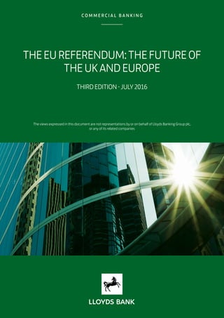 THEEUREFERENDUM:THEFUTUREOF
THEUKANDEUROPE
THIRDEDITION-JULY2016
The views expressed in this document are not representations by or on behalf of Lloyds Banking Group plc,
or any of its related companies
 