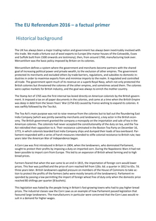 The EU Referendum 2016 – a factual primer
Historical background
The UK has always been a major trading nation and government has always been inextricably involved with
this trade. We made a fortune out of wool exports to Europe (the manor houses of the Cotswolds, Essex
and Suffolk built from 1500 onwards are testimony), then, from around 1760, manufacturing took over.
Mercantilism was the basic policy imposed by Britain on its colonies.
Mercantilism defines a system where the government and merchants become partners with the shared
goal of increasing political power and private wealth, to the exclusion of other empires. The government
protected its merchants and excluded others by trade barriers, regulations, and subsidies to domestic in-
dustries in order to maximise exports from and minimise imports to the realm. It regulated and controlled
all trade. The government spent much of its revenue on a superb Royal Navy, which not only protected the
British colonies but threatened the colonies of the other empires, and sometimes seized them. The colonies
were captive markets for British industry, and the goal was always to enrich the mother country.
The Stamp Act of 1765 was the first internal tax levied directly on American colonists by the British govern-
ment. It imposed a tax on all paper documents in the colonies, and came at a time when the British Empire
was deep in debt from the Seven Years’ War (1756-63) caused by France wishing to expand its colonies. It
was swiftly followed by the Tea Act.
The Tea Act’s main purpose was not to raise revenue from the colonies but to bail out the floundering East
India Company (which was jointly owned by merchants and landowners), a key actor in the British econ-
omy. The British government granted the company a monopoly on the importation and sale of tea in the
American colonies. The colonists had never accepted the constitutionality of the duty on tea, and the Tea
Act rekindled their opposition to it. Their resistance culminated in the Boston Tea Party on December 16,
1773, in which colonists boarded East India Company ships and dumped their loads of tea overboard. Par-
liament responded with a series of harsh measures intended to stifle colonial resistance to British rule; two
years later the American War of Independence began.
A Corn Law was first introduced in Britain in 1804, when the landowners, who dominated Parliament,
sought to protect their profits by imposing a duty on imported corn. During the Napoleonic Wars it had not
been possible to import corn from Europe. This led to an expansion of British wheat farming and to high
bread prices.
Farmers feared that when the war came to an end in 1815, the importation of foreign corn would lower
prices. This fear was justified and the price of corn reached fell from 126s. 6d. a quarter in 1812 to 65s. 7d.
three years later. British landowners applied pressure on members of the House of Commons to take ac-
tion to protect the profits of the farmers (who were mostly tenants of the landowners). Parliament re-
sponded by passing a law permitting the import of foreign wheat free of duty only when the domestic price
reached 80 shillings per quarter (8 bushels).
This legislation was hated by the people living in Britain's fast-growing towns who had to pay higher bread
prices. The industrial classes saw the Corn Laws as an example of how Parliament passed legislation that
favoured large landowners. The manufacturers in particular were concerned that the Corn Laws would re-
sult in a demand for higher wages.
 