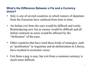 • Italy is one of several countries in which rumors of departure
from the Eurozone have surfaced from time to time.
• An Italian exit from the euro would be difficult and costly.
Reintroducing new lira as money would be difficult and all
Italian contracts in euros would be affected by the
“lirification” of the euro.
• Other countries that have tried these kinds of strategies, such
as “pesification” in Argentina and de-dollarization in Liberia,
have resulted in economic crises.
• Exit from a peg is easy, but exit from a common currency is
much more difficult.
11
What’s the Difference Between a Fix and a Currency
Union?
 