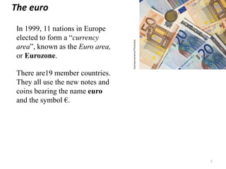 In 1999, 11 nations in Europe
elected to form a “currency
area”, known as the Euro area,
or Eurozone.
There are19 member countries.
They all use the new notes and
coins bearing the name euro
and the symbol €.
2
Giampieroortenzi/Thinkstock
The euro
 