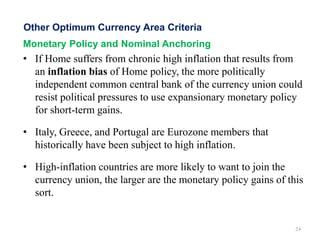 Monetary Policy and Nominal Anchoring
• If Home suffers from chronic high inflation that results from
an inflation bias of Home policy, the more politically
independent common central bank of the currency union could
resist political pressures to use expansionary monetary policy
for short-term gains.
• Italy, Greece, and Portugal are Eurozone members that
historically have been subject to high inflation.
• High-inflation countries are more likely to want to join the
currency union, the larger are the monetary policy gains of this
sort.
24
Other Optimum Currency Area Criteria
 