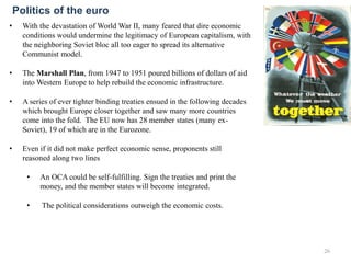 • With the devastation of World War II, many feared that dire economic
conditions would undermine the legitimacy of European capitalism, with
the neighboring Soviet bloc all too eager to spread its alternative
Communist model.
• The Marshall Plan, from 1947 to 1951 poured billions of dollars of aid
into Western Europe to help rebuild the economic infrastructure.
• A series of ever tighter binding treaties ensued in the following decades
which brought Europe closer together and saw many more countries
come into the fold. The EU now has 28 member states (many ex-
Soviet), 19 of which are in the Eurozone.
• Even if it did not make perfect economic sense, proponents still
reasoned along two lines
• An OCA could be self-fulfilling. Sign the treaties and print the
money, and the member states will become integrated.
• The political considerations outweigh the economic costs.
26
Politics of the euro
 